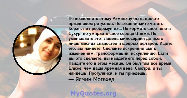 Не позволяйте этому Рамадану быть просто праздником ритуалов. Не заканчивайте читать Коран, не преобразуя вас. Не кормите свое тело в Сухур, но умирайте свое сердце Цияма. Не уменьшайте этот ливень милосердия до всего