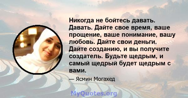 Никогда не бойтесь давать. Давать. Дайте свое время, ваше прощение, ваше понимание, вашу любовь. Дайте свои деньги. Дайте созданию, и вы получите создатель. Будьте щедрым, и самый щедрый будет щедрым с вами.