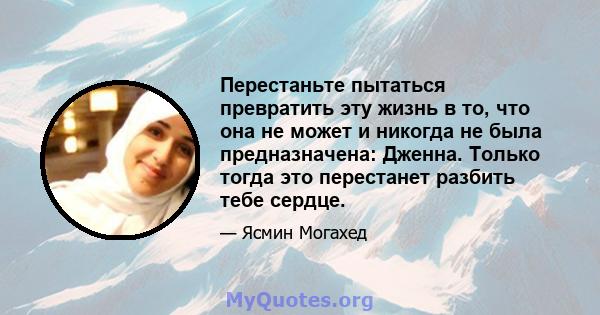 Перестаньте пытаться превратить эту жизнь в то, что она не может и никогда не была предназначена: Дженна. Только тогда это перестанет разбить тебе сердце.