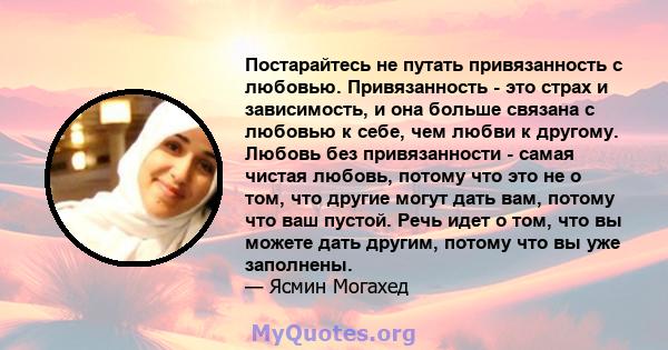 Постарайтесь не путать привязанность с любовью. Привязанность - это страх и зависимость, и она больше связана с любовью к себе, чем любви к другому. Любовь без привязанности - самая чистая любовь, потому что это не о