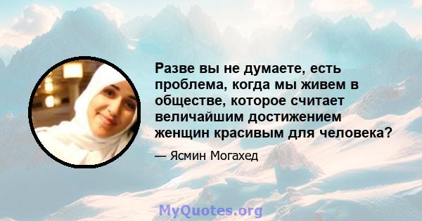 Разве вы не думаете, есть проблема, когда мы живем в обществе, которое считает величайшим достижением женщин красивым для человека?