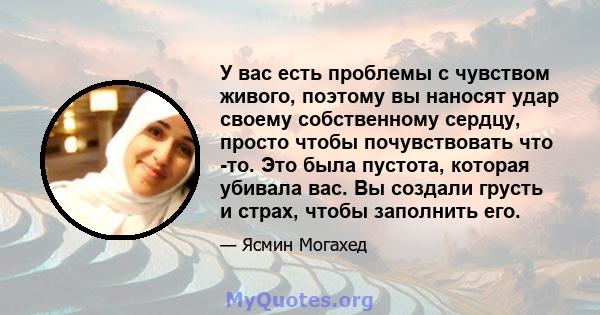 У вас есть проблемы с чувством живого, поэтому вы наносят удар своему собственному сердцу, просто чтобы почувствовать что -то. Это была пустота, которая убивала вас. Вы создали грусть и страх, чтобы заполнить его.