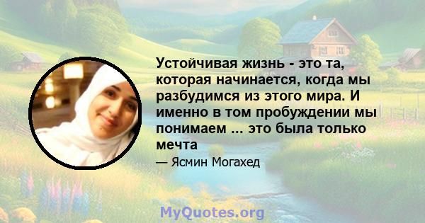 Устойчивая жизнь - это та, которая начинается, когда мы разбудимся из этого мира. И именно в том пробуждении мы понимаем ... это была только мечта