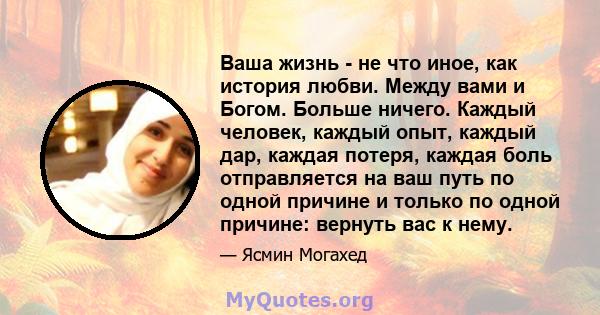 Ваша жизнь - не что иное, как история любви. Между вами и Богом. Больше ничего. Каждый человек, каждый опыт, каждый дар, каждая потеря, каждая боль отправляется на ваш путь по одной причине и только по одной причине: