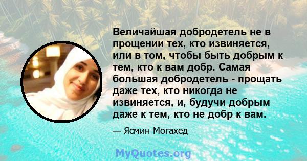 Величайшая добродетель не в прощении тех, кто извиняется, или в том, чтобы быть добрым к тем, кто к вам добр. Самая большая добродетель - прощать даже тех, кто никогда не извиняется, и, будучи добрым даже к тем, кто не