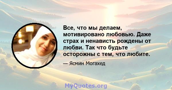 Все, что мы делаем, мотивировано любовью. Даже страх и ненависть рождены от любви. Так что будьте осторожны с тем, что любите.