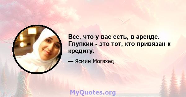 Все, что у вас есть, в аренде. Глупкий - это тот, кто привязан к кредиту.