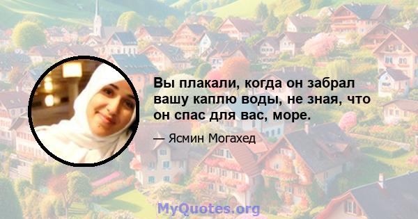 Вы плакали, когда он забрал вашу каплю воды, не зная, что он спас для вас, море.