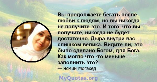 Вы продолжаете бегать после любви к людям, но вы никогда не получите это. И того, что вы получите, никогда не будет достаточно. Дыра внутри вас слишком велика. Видите ли, это было сделано Богом, для Бога. Как могло что