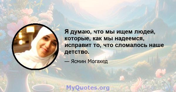 Я думаю, что мы ищем людей, которые, как мы надеемся, исправит то, что сломалось наше детство.