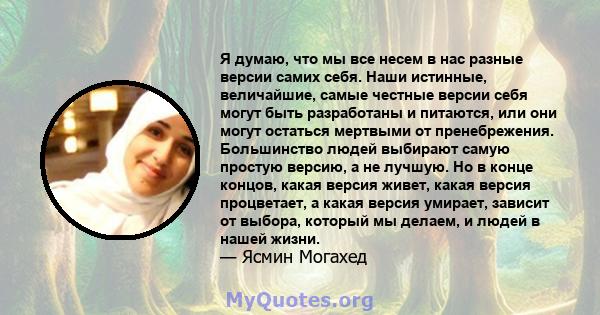 Я думаю, что мы все несем в нас разные версии самих себя. Наши истинные, величайшие, самые честные версии себя могут быть разработаны и питаются, или они могут остаться мертвыми от пренебрежения. Большинство людей