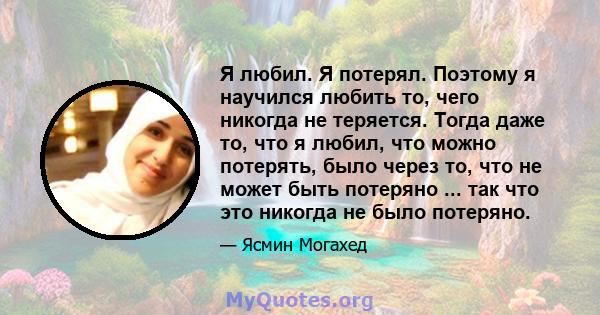 Я любил. Я потерял. Поэтому я научился любить то, чего никогда не теряется. Тогда даже то, что я любил, что можно потерять, было через то, что не может быть потеряно ... так что это никогда не было потеряно.