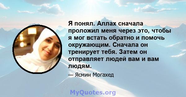 Я понял. Аллах сначала проложил меня через это, чтобы я мог встать обратно и помочь окружающим. Сначала он тренирует тебя. Затем он отправляет людей вам и вам людям.