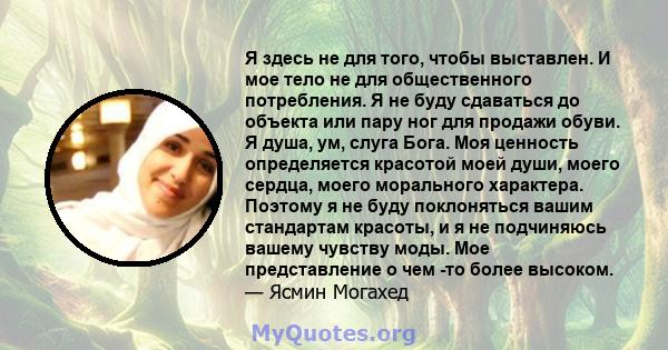 Я здесь не для того, чтобы выставлен. И мое тело не для общественного потребления. Я не буду сдаваться до объекта или пару ног для продажи обуви. Я душа, ум, слуга Бога. Моя ценность определяется красотой моей души,