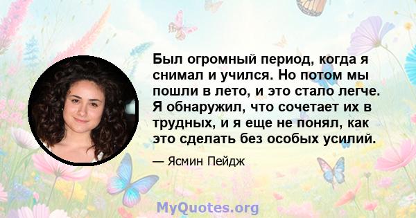 Был огромный период, когда я снимал и учился. Но потом мы пошли в лето, и это стало легче. Я обнаружил, что сочетает их в трудных, и я еще не понял, как это сделать без особых усилий.