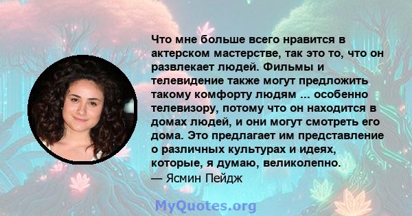 Что мне больше всего нравится в актерском мастерстве, так это то, что он развлекает людей. Фильмы и телевидение также могут предложить такому комфорту людям ... особенно телевизору, потому что он находится в домах