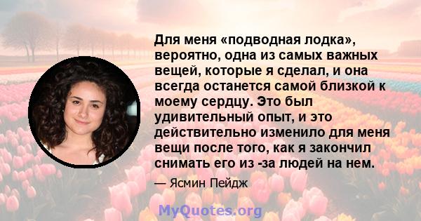 Для меня «подводная лодка», вероятно, одна из самых важных вещей, которые я сделал, и она всегда останется самой близкой к моему сердцу. Это был удивительный опыт, и это действительно изменило для меня вещи после того,