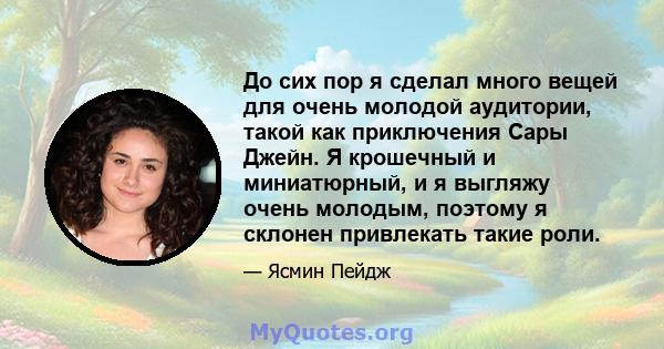 До сих пор я сделал много вещей для очень молодой аудитории, такой как приключения Сары Джейн. Я крошечный и миниатюрный, и я выгляжу очень молодым, поэтому я склонен привлекать такие роли.