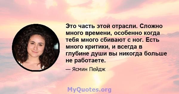 Это часть этой отрасли. Сложно много времени, особенно когда тебя много сбивают с ног. Есть много критики, и всегда в глубине души вы никогда больше не работаете.