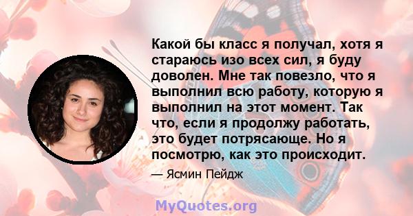 Какой бы класс я получал, хотя я стараюсь изо всех сил, я буду доволен. Мне так повезло, что я выполнил всю работу, которую я выполнил на этот момент. Так что, если я продолжу работать, это будет потрясающе. Но я