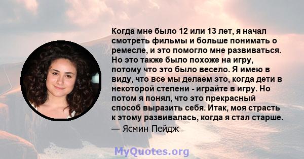 Когда мне было 12 или 13 лет, я начал смотреть фильмы и больше понимать о ремесле, и это помогло мне развиваться. Но это также было похоже на игру, потому что это было весело. Я имею в виду, что все мы делаем это, когда 