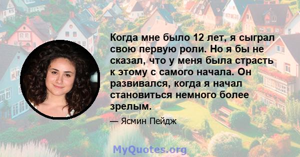 Когда мне было 12 лет, я сыграл свою первую роли. Но я бы не сказал, что у меня была страсть к этому с самого начала. Он развивался, когда я начал становиться немного более зрелым.