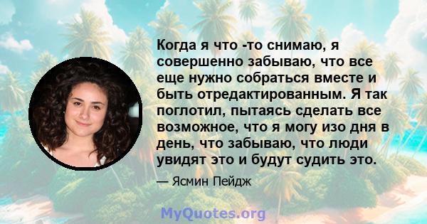 Когда я что -то снимаю, я совершенно забываю, что все еще нужно собраться вместе и быть отредактированным. Я так поглотил, пытаясь сделать все возможное, что я могу изо дня в день, что забываю, что люди увидят это и