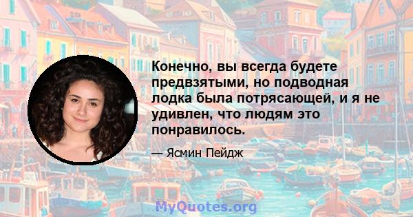 Конечно, вы всегда будете предвзятыми, но подводная лодка была потрясающей, и я не удивлен, что людям это понравилось.