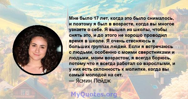 Мне было 17 лет, когда это было снималось, и поэтому я был в возрасте, когда вы многое узнаете о себе. Я вышел из школы, чтобы снять это, и до этого не хорошо проводил время в школе. Я очень стесняюсь в больших группах