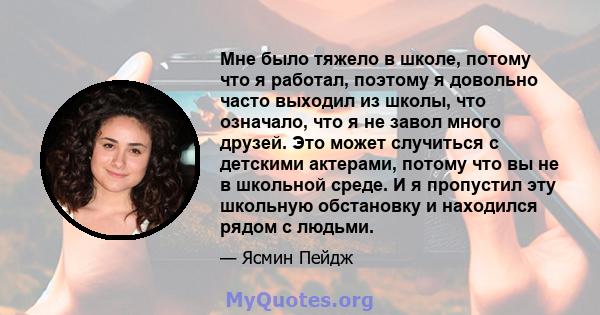 Мне было тяжело в школе, потому что я работал, поэтому я довольно часто выходил из школы, что означало, что я не завол много друзей. Это может случиться с детскими актерами, потому что вы не в школьной среде. И я