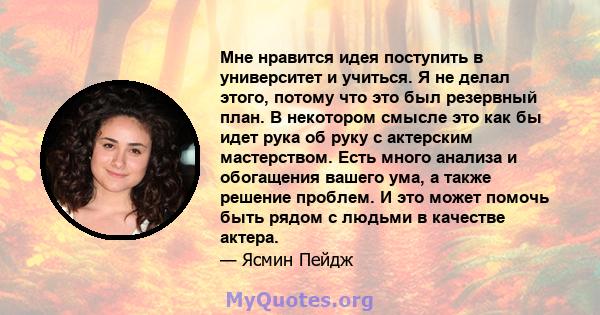 Мне нравится идея поступить в университет и учиться. Я не делал этого, потому что это был резервный план. В некотором смысле это как бы идет рука об руку с актерским мастерством. Есть много анализа и обогащения вашего