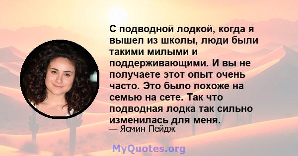 С подводной лодкой, когда я вышел из школы, люди были такими милыми и поддерживающими. И вы не получаете этот опыт очень часто. Это было похоже на семью на сете. Так что подводная лодка так сильно изменилась для меня.