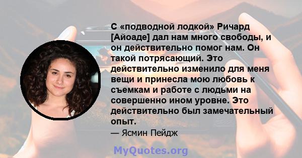 С «подводной лодкой» Ричард [Айоаде] дал нам много свободы, и он действительно помог нам. Он такой потрясающий. Это действительно изменило для меня вещи и принесла мою любовь к съемкам и работе с людьми на совершенно