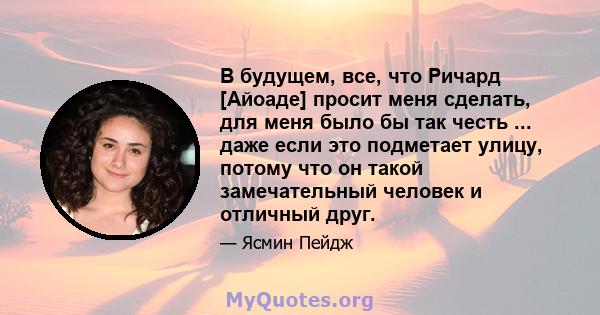 В будущем, все, что Ричард [Айоаде] просит меня сделать, для меня было бы так честь ... даже если это подметает улицу, потому что он такой замечательный человек и отличный друг.