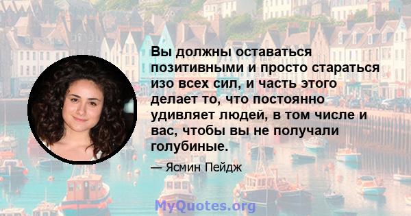 Вы должны оставаться позитивными и просто стараться изо всех сил, и часть этого делает то, что постоянно удивляет людей, в том числе и вас, чтобы вы не получали голубиные.