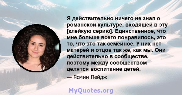 Я действительно ничего не знал о романской культуре, входящей в эту [клейкую серию]. Единственное, что мне больше всего понравилось, это то, что это так семейное. У них нет матерей и отцов так же, как мы. Они