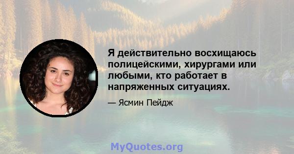 Я действительно восхищаюсь полицейскими, хирургами или любыми, кто работает в напряженных ситуациях.