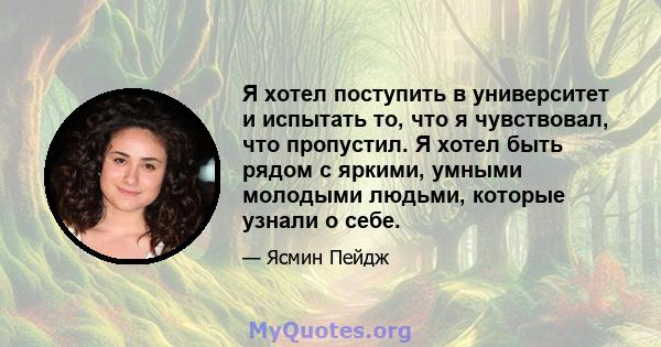 Я хотел поступить в университет и испытать то, что я чувствовал, что пропустил. Я хотел быть рядом с яркими, умными молодыми людьми, которые узнали о себе.