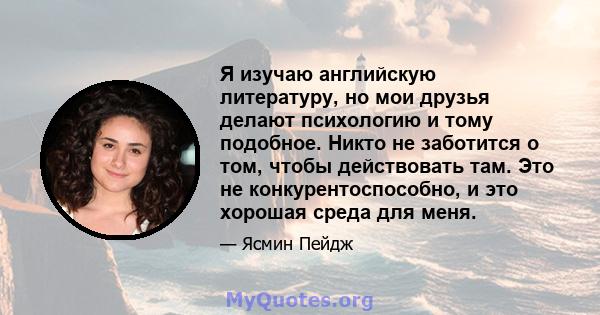 Я изучаю английскую литературу, но мои друзья делают психологию и тому подобное. Никто не заботится о том, чтобы действовать там. Это не конкурентоспособно, и это хорошая среда для меня.