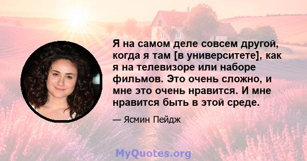 Я на самом деле совсем другой, когда я там [в университете], как я на телевизоре или наборе фильмов. Это очень сложно, и мне это очень нравится. И мне нравится быть в этой среде.