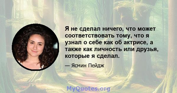 Я не сделал ничего, что может соответствовать тому, что я узнал о себе как об актрисе, а также как личность или друзья, которые я сделал.