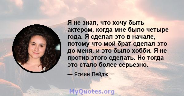 Я не знал, что хочу быть актером, когда мне было четыре года. Я сделал это в начале, потому что мой брат сделал это до меня, и это было хобби. Я не против этого сделать. Но тогда это стало более серьезно.