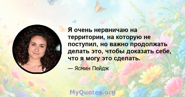 Я очень нервничаю на территории, на которую не поступил, но важно продолжать делать это, чтобы доказать себе, что я могу это сделать.