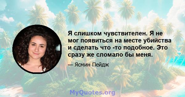 Я слишком чувствителен. Я не мог появиться на месте убийства и сделать что -то подобное. Это сразу же сломало бы меня.