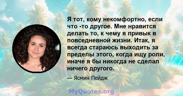 Я тот, кому некомфортно, если что -то другое. Мне нравится делать то, к чему я привык в повседневной жизни. Итак, я всегда стараюсь выходить за пределы этого, когда ищу роли, иначе я бы никогда не сделал ничего другого.