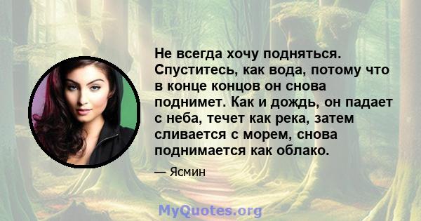 Не всегда хочу подняться. Спуститесь, как вода, потому что в конце концов он снова поднимет. Как и дождь, он падает с неба, течет как река, затем сливается с морем, снова поднимается как облако.