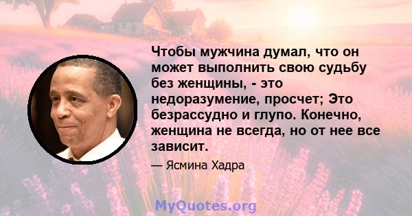 Чтобы мужчина думал, что он может выполнить свою судьбу без женщины, - это недоразумение, просчет; Это безрассудно и глупо. Конечно, женщина не всегда, но от нее все зависит.