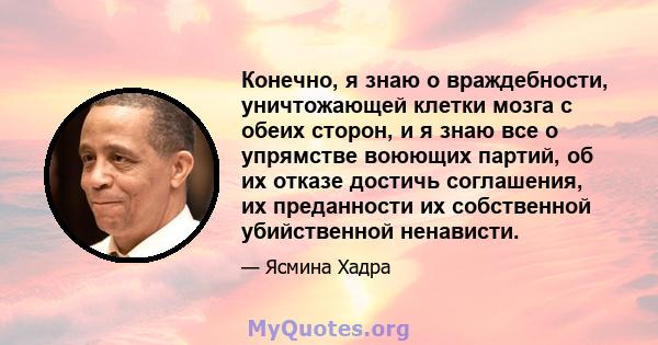 Конечно, я знаю о враждебности, уничтожающей клетки мозга с обеих сторон, и я знаю все о упрямстве воюющих партий, об их отказе достичь соглашения, их преданности их собственной убийственной ненависти.