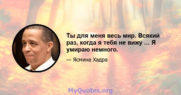 Ты для меня весь мир. Всякий раз, когда я тебя не вижу ... Я умираю немного.