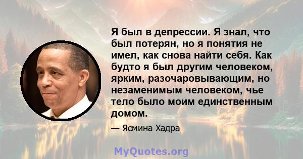 Я был в депрессии. Я знал, что был потерян, но я понятия не имел, как снова найти себя. Как будто я был другим человеком, ярким, разочаровывающим, но незаменимым человеком, чье тело было моим единственным домом.